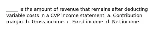 _____ is the amount of revenue that remains after deducting variable costs in a CVP income statement. a. Contribution margin. b. Gross income. c. Fixed income. d. Net income.