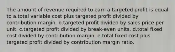 The amount of revenue required to earn a targeted profit is equal to a.total variable cost plus targeted profit divided by contribution margin. b.targeted profit divided by sales price per unit. c.targeted profit divided by break-even units. d.total fixed cost divided by contribution margin. e.total fixed cost plus targeted profit divided by contribution margin ratio.