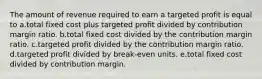 The amount of revenue required to earn a targeted profit is equal to a.total fixed cost plus targeted profit divided by contribution margin ratio. b.total fixed cost divided by the contribution margin ratio. c.targeted profit divided by the contribution margin ratio. d.targeted profit divided by break-even units. e.total fixed cost divided by contribution margin.