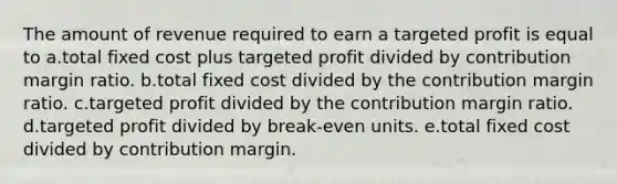 The amount of revenue required to earn a targeted profit is equal to a.total fixed cost plus targeted profit divided by contribution margin ratio. b.total fixed cost divided by the contribution margin ratio. c.targeted profit divided by the contribution margin ratio. d.targeted profit divided by break-even units. e.total fixed cost divided by contribution margin.