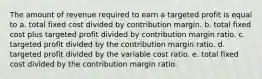 The amount of revenue required to earn a targeted profit is equal to a. total fixed cost divided by contribution margin. b. total fixed cost plus targeted profit divided by contribution margin ratio. c. targeted profit divided by the contribution margin ratio. d. targeted profit divided by the variable cost ratio. e. total fixed cost divided by the contribution margin ratio.