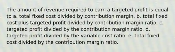 The amount of revenue required to earn a targeted profit is equal to a. total fixed cost divided by contribution margin. b. total fixed cost plus targeted profit divided by contribution margin ratio. c. targeted profit divided by the contribution margin ratio. d. targeted profit divided by the variable cost ratio. e. total fixed cost divided by the contribution margin ratio.