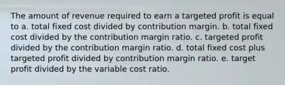 The amount of revenue required to earn a targeted profit is equal to a. total fixed cost divided by contribution margin. b. total fixed cost divided by the contribution margin ratio. c. targeted profit divided by the contribution margin ratio. d. total fixed cost plus targeted profit divided by contribution margin ratio. e. target profit divided by the variable cost ratio.