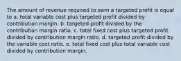 The amount of revenue required to earn a targeted profit is equal to a. total variable cost plus targeted profit divided by contribution margin. b. targeted profit divided by the contribution margin ratio. c. total fixed cost plus targeted profit divided by contribution margin ratio. d. targeted profit divided by the variable cost ratio. e. total fixed cost plus total variable cost divided by contribution margin.