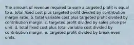 The amount of revenue required to earn a targeted profit is equal to a. total fixed cost plus targeted profit divided by contribution margin ratio. b. total variable cost plus targeted profit divided by contribution margin. c. targeted profit divided by sales price per unit. d. total fixed cost plus total variable cost divided by contribution margin. e. targeted profit divided by break-even units.