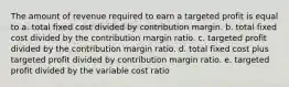 The amount of revenue required to earn a targeted profit is equal to a. total fixed cost divided by contribution margin. b. total fixed cost divided by the contribution margin ratio. c. targeted profit divided by the contribution margin ratio. d. total fixed cost plus targeted profit divided by contribution margin ratio. e. targeted profit divided by the variable cost ratio