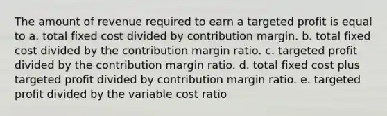 The amount of revenue required to earn a targeted profit is equal to a. total fixed cost divided by contribution margin. b. total fixed cost divided by the contribution margin ratio. c. targeted profit divided by the contribution margin ratio. d. total fixed cost plus targeted profit divided by contribution margin ratio. e. targeted profit divided by the variable cost ratio