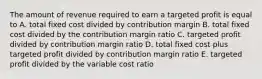 The amount of revenue required to earn a targeted profit is equal to A. total fixed cost divided by contribution margin B. total fixed cost divided by the contribution margin ratio C. targeted profit divided by contribution margin ratio D. total fixed cost plus targeted profit divided by contribution margin ratio E. targeted profit divided by the variable cost ratio