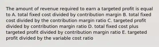 The amount of revenue required to earn a targeted profit is equal to A. total fixed cost divided by contribution margin B. total fixed cost divided by the contribution margin ratio C. targeted profit divided by contribution margin ratio D. total fixed cost plus targeted profit divided by contribution margin ratio E. targeted profit divided by the variable cost ratio