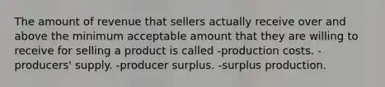 The amount of revenue that sellers actually receive over and above the minimum acceptable amount that they are willing to receive for selling a product is called -production costs. -producers' supply. -producer surplus. -surplus production.