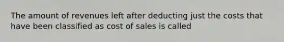 The amount of revenues left after deducting just the costs that have been classified as cost of sales is called