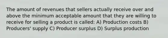 The amount of revenues that sellers actually receive over and above the minimum acceptable amount that they are willing to receive for selling a product is called: A) Production costs B) Producers' supply C) Producer surplus D) Surplus production