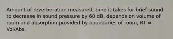 Amount of reverberation measured, time it takes for brief sound to decrease in sound pressure by 60 dB, depends on volume of room and absorption provided by boundaries of room, RT = Vol/Abs.