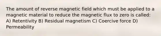 The amount of reverse magnetic field which must be applied to a magnetic material to reduce the magnetic flux to zero is called: A) Retentivity B) Residual magnetism C) Coercive force D) Permeability