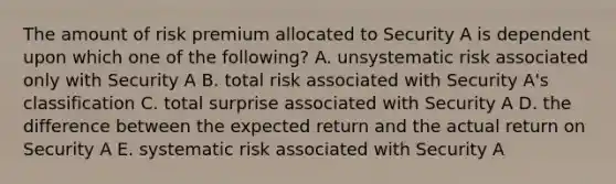 The amount of risk premium allocated to Security A is dependent upon which one of the following? A. unsystematic risk associated only with Security A B. total risk associated with Security A's classification C. total surprise associated with Security A D. the difference between the expected return and the actual return on Security A E. systematic risk associated with Security A