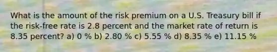 What is the amount of the risk premium on a U.S. Treasury bill if the risk-free rate is 2.8 percent and the market rate of return is 8.35 percent? a) 0 % b) 2.80 % c) 5.55 % d) 8.35 % e) 11.15 %