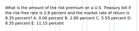 What is the amount of the risk premium on a U.S. Treasury bill if the risk-free rate is 2.8 percent and the market rate of return is 8.35 percent? A. 0.00 percent B. 2.80 percent C. 5.55 percent D. 8.35 percent E. 11.15 percent