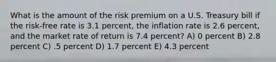 What is the amount of the risk premium on a U.S. Treasury bill if the risk-free rate is 3.1 percent, the inflation rate is 2.6 percent, and the market rate of return is 7.4 percent? A) 0 percent B) 2.8 percent C) .5 percent D) 1.7 percent E) 4.3 percent