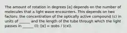 The amount of rotation in degrees [α] depends on the number of molecules that a light wave encounters. This depends on two factors: the concentration of the optically active compound (c) in units of ______ and the length of the tube through which the light passes in ______ (l): [α] = αobs / (cxl).