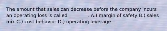 The amount that sales can decrease before the company incurs an operating loss is called​ ________. A.) margin of safety B.) sales mix C.) cost behavior D.) operating leverage