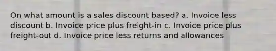 On what amount is a sales discount based? a. Invoice less discount b. Invoice price plus freight-in c. Invoice price plus freight-out d. Invoice price less returns and allowances