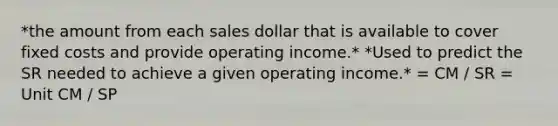 *the amount from each sales dollar that is available to cover fixed costs and provide operating income.* *Used to predict the SR needed to achieve a given operating income.* = CM / SR = Unit CM / SP