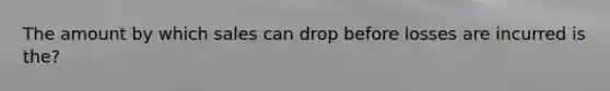 The amount by which sales can drop before losses are incurred is the?
