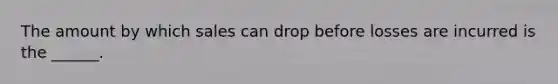 The amount by which sales can drop before losses are incurred is the ______.