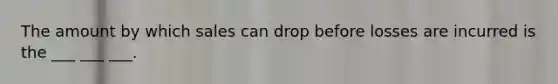 The amount by which sales can drop before losses are incurred is the ___ ___ ___.