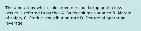 The amount by which sales revenue could drop until a loss occurs is referred to as the: A. Sales volume variance B. <a href='https://www.questionai.com/knowledge/kzdyOdD4hN-margin-of-safety' class='anchor-knowledge'>margin of safety</a> C. Product contribution rate D. Degree of operating leverage