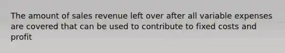 The amount of sales revenue left over after all variable expenses are covered that can be used to contribute to fixed costs and profit