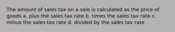 The amount of sales tax on a sale is calculated as the price of goods a. plus the sales tax rate b. times the sales tax rate c. minus the sales tax rate d. divided by the sales tax rate