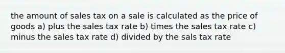 the amount of sales tax on a sale is calculated as the price of goods a) plus the sales tax rate b) times the sales tax rate c) minus the sales tax rate d) divided by the sals tax rate