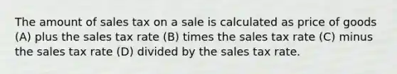 The amount of sales tax on a sale is calculated as price of goods (A) plus the sales tax rate (B) times the sales tax rate (C) minus the sales tax rate (D) divided by the sales tax rate.