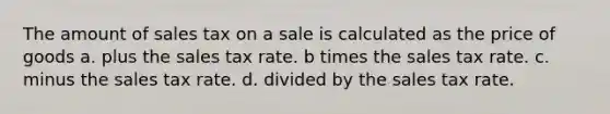 The amount of sales tax on a sale is calculated as the price of goods a. plus the sales tax rate. b times the sales tax rate. c. minus the sales tax rate. d. divided by the sales tax rate.