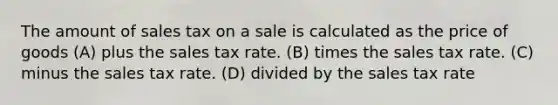 The amount of sales tax on a sale is calculated as the price of goods (A) plus the sales tax rate. (B) times the sales tax rate. (C) minus the sales tax rate. (D) divided by the sales tax rate