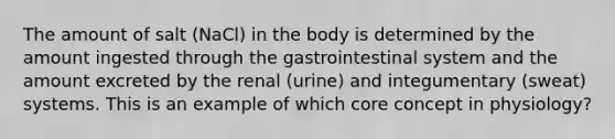 The amount of salt (NaCl) in the body is determined by the amount ingested through the gastrointestinal system and the amount excreted by the renal (urine) and integumentary (sweat) systems. This is an example of which core concept in physiology?