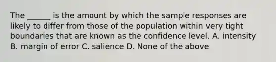 The ______ is the amount by which the sample responses are likely to differ from those of the population within very tight boundaries that are known as the confidence level. A. intensity B. margin of error C. salience D. None of the above