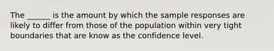 The ______ is the amount by which the sample responses are likely to differ from those of the population within very tight boundaries that are know as the confidence level.