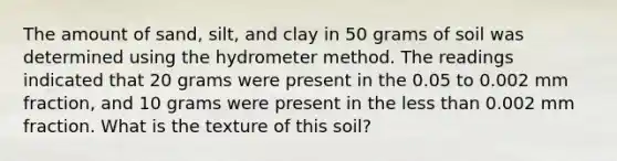 The amount of sand, silt, and clay in 50 grams of soil was determined using the hydrometer method. The readings indicated that 20 grams were present in the 0.05 to 0.002 mm fraction, and 10 grams were present in the less than 0.002 mm fraction. What is the texture of this soil?