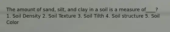 The amount of sand, silt, and clay in a soil is a measure of____? 1. Soil Density 2. Soil Texture 3. Soil Tilth 4. Soil structure 5. Soil Color