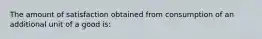 The amount of satisfaction obtained from consumption of an additional unit of a good is: