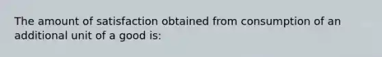 The amount of satisfaction obtained from consumption of an additional unit of a good is: