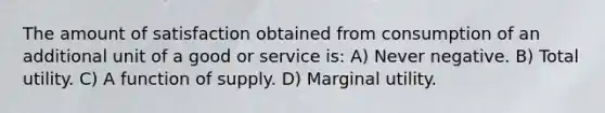 The amount of satisfaction obtained from consumption of an additional unit of a good or service is: A) Never negative. B) Total utility. C) A function of supply. D) Marginal utility.