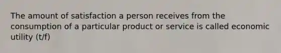 The amount of satisfaction a person receives from the consumption of a particular product or service is called economic utility (t/f)