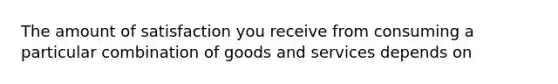 The amount of satisfaction you receive from consuming a particular combination of goods and services depends on