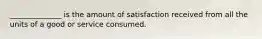 ______________ is the amount of satisfaction received from all the units of a good or service consumed.