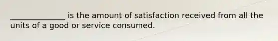 ______________ is the amount of satisfaction received from all the units of a good or service consumed.