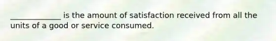 _____________ is the amount of satisfaction received from all the units of a good or service consumed.