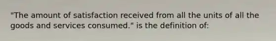 "The amount of satisfaction received from all the units of all the goods and services consumed." is the definition of: